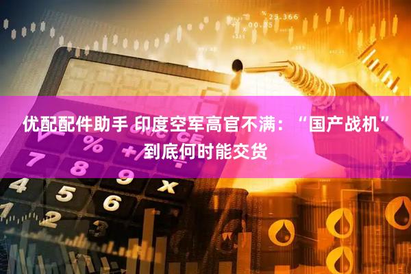 优配配件助手 印度空军高官不满：“国产战机”到底何时能交货