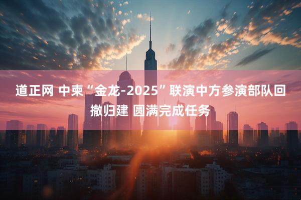 道正网 中柬“金龙-2025”联演中方参演部队回撤归建 圆满完成任务