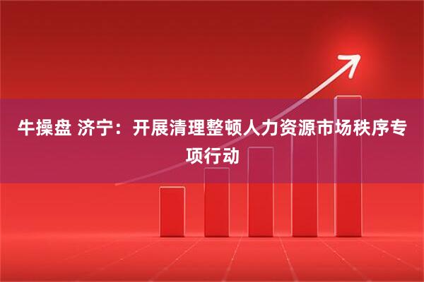 牛操盘 济宁：开展清理整顿人力资源市场秩序专项行动