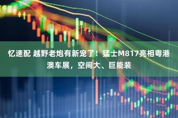 忆速配 越野老炮有新宠了！猛士M817亮相粤港澳车展，空间大、巨能装