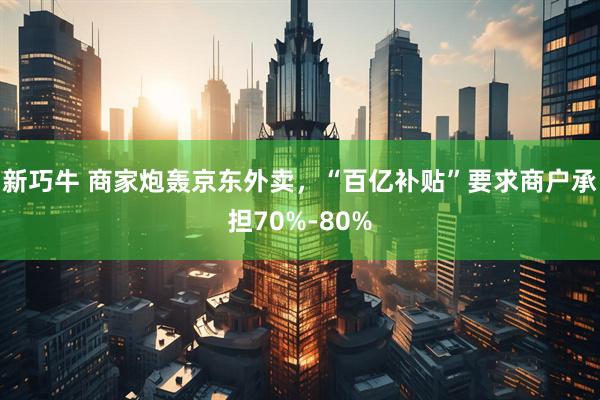 新巧牛 商家炮轰京东外卖，“百亿补贴”要求商户承担70%-80%