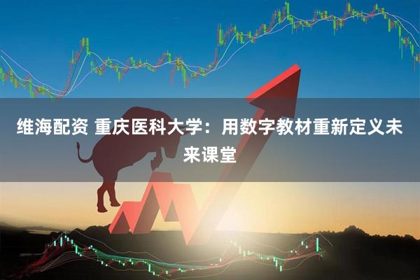 维海配资 重庆医科大学：用数字教材重新定义未来课堂