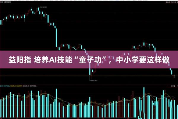 益阳指 培养AI技能“童子功”，中小学要这样做