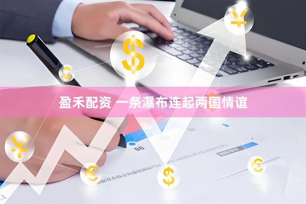 盈禾配资 一条瀑布连起两国情谊