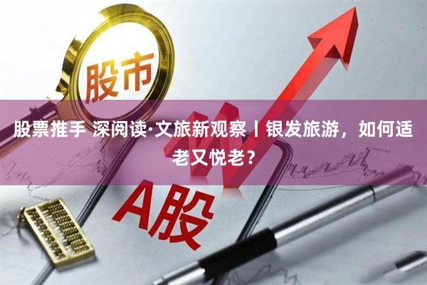 股票推手 深阅读·文旅新观察丨银发旅游，如何适老又悦老？