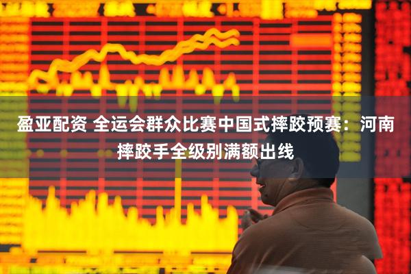 盈亚配资 全运会群众比赛中国式摔跤预赛：河南摔跤手全级别满额出线