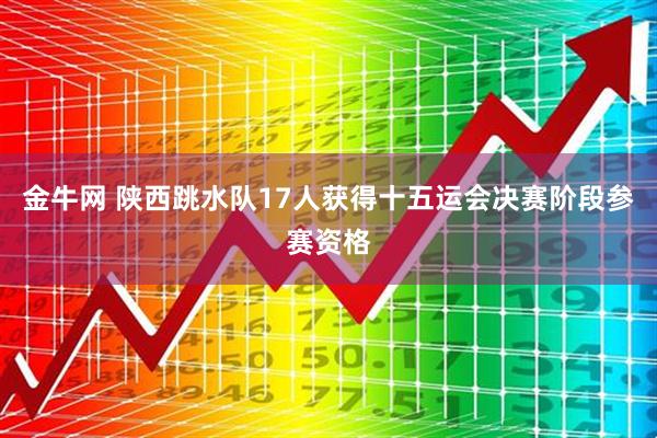 金牛网 陕西跳水队17人获得十五运会决赛阶段参赛资格