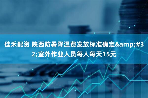 佳禾配资 陕西防暑降温费发放标准确定&#32;室外作业人员每人每天15元