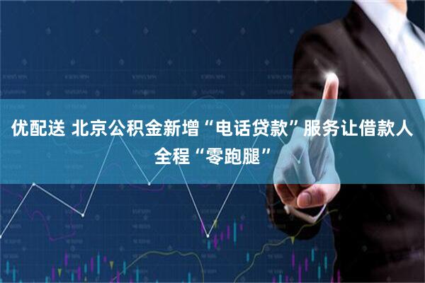 优配送 北京公积金新增“电话贷款”服务让借款人全程“零跑腿”