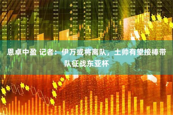 恩卓中盈 记者：伊万或将离队，土帅有望接棒带队征战东亚杯