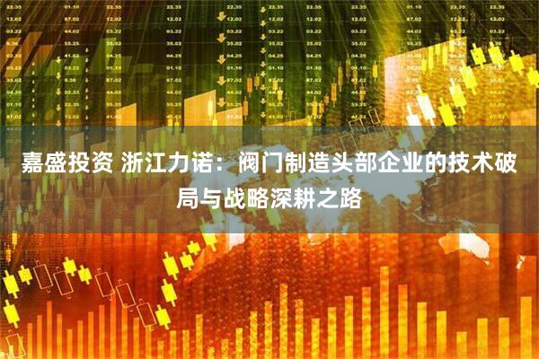 嘉盛投资 浙江力诺：阀门制造头部企业的技术破局与战略深耕之路