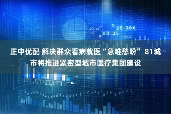 正中优配 解决群众看病就医“急难愁盼” 81城市将推进紧密型城市医疗集团建设