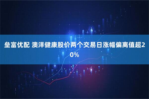 垒富优配 澳洋健康股价两个交易日涨幅偏离值超20%