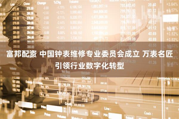 富邦配资 中国钟表维修专业委员会成立 万表名匠引领行业数字化转型