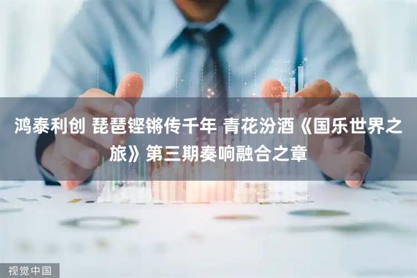 鸿泰利创 琵琶铿锵传千年 青花汾酒《国乐世界之旅》第三期奏响融合之章