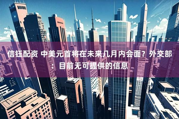 信钰配资 中美元首将在未来几月内会面？外交部：目前无可提供的信息