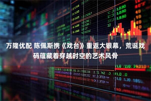 万隆优配 陈佩斯携《戏台》重返大银幕，荒诞戏码蕴藏着穿越时空的艺术风骨