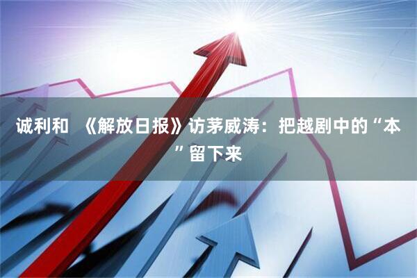 诚利和  《解放日报》访茅威涛：把越剧中的“本”留下来