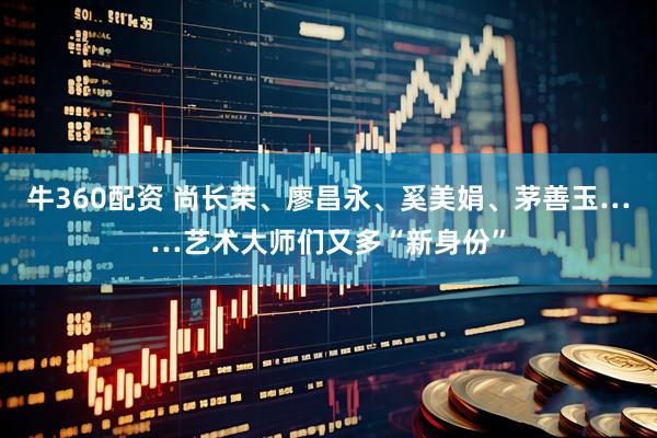 牛360配资 尚长荣、廖昌永、奚美娟、茅善玉……艺术大师们又多“新身份”