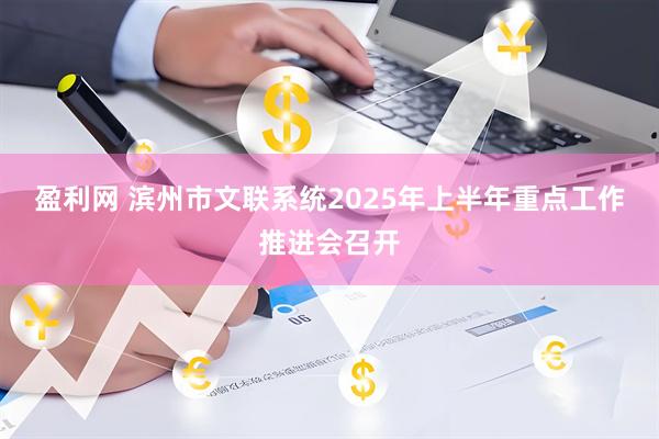 盈利网 滨州市文联系统2025年上半年重点工作推进会召开