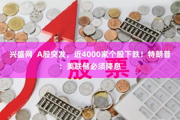 兴盛网  A股突发，近4000家个股下跌！特朗普：美联储必须降息