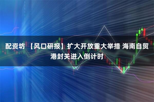 配资坊 【风口研报】扩大开放重大举措 海南自贸港封关进入倒计时
