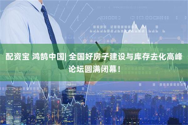 配资宝 鸿鹄中国| 全国好房子建设与库存去化高峰论坛圆满闭幕！