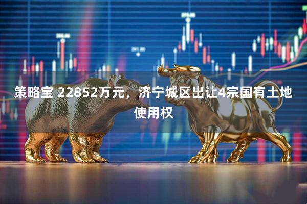 策略宝 22852万元，济宁城区出让4宗国有土地使用权