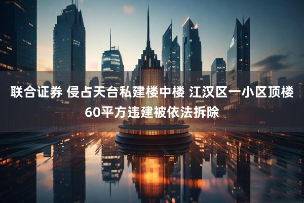 联合证券 侵占天台私建楼中楼 江汉区一小区顶楼60平方违建被依法拆除
