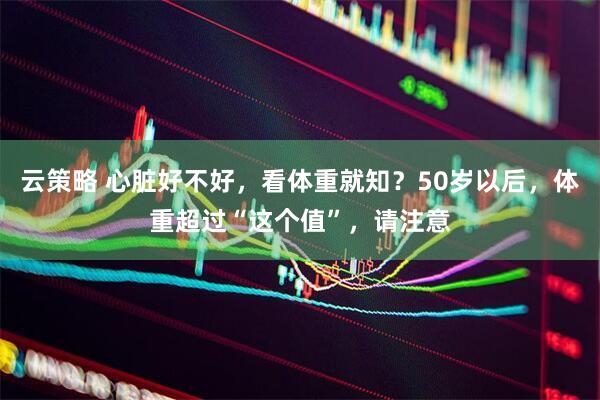 云策略 心脏好不好，看体重就知？50岁以后，体重超过“这个值”，请注意