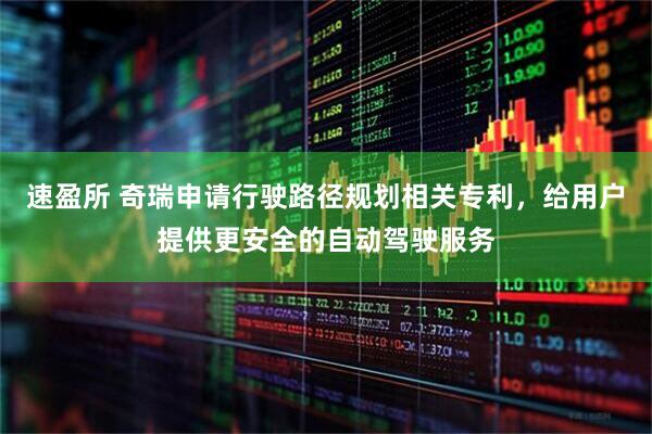 速盈所 奇瑞申请行驶路径规划相关专利，给用户提供更安全的自动驾驶服务