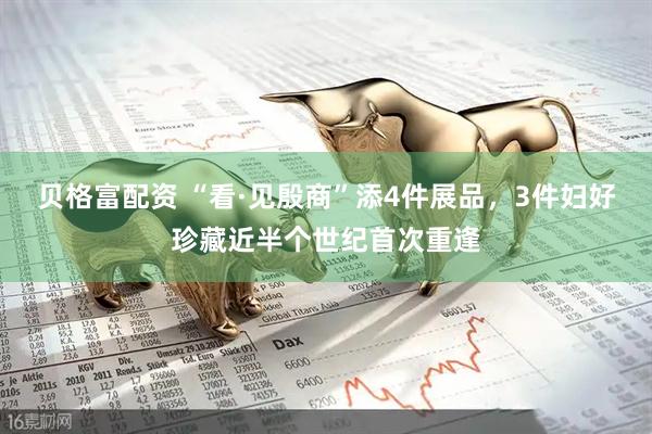 贝格富配资 “看·见殷商”添4件展品，3件妇好珍藏近半个世纪首次重逢
