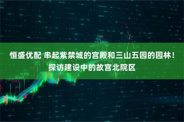 恒盛优配 串起紫禁城的宫殿和三山五园的园林！探访建设中的故宫北院区