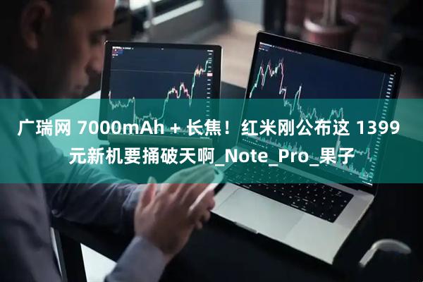广瑞网 7000mAh + 长焦！红米刚公布这 1399 元新机要捅破天啊_Note_Pro_果子