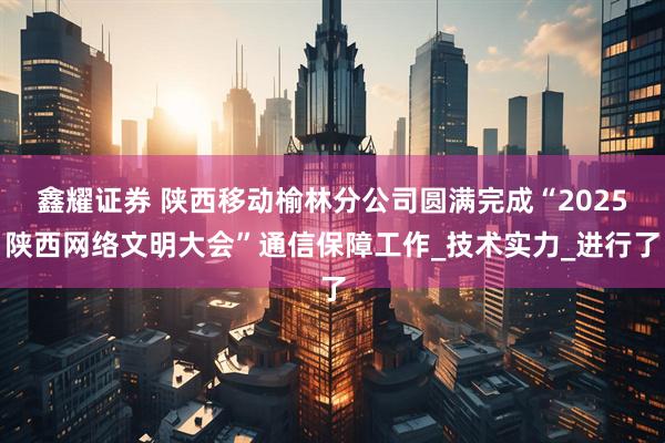 鑫耀证券 陕西移动榆林分公司圆满完成“2025陕西网络文明大会”通信保障工作_技术实力_进行了
