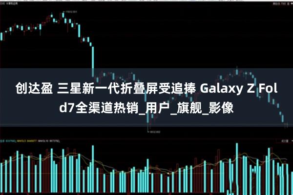 创达盈 三星新一代折叠屏受追捧 Galaxy Z Fold7全渠道热销_用户_旗舰_影像