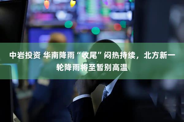 中岩投资 华南降雨“收尾”闷热持续，北方新一轮降雨将至暂别高温