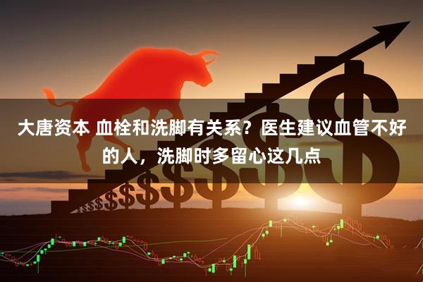 大唐资本 血栓和洗脚有关系?医生建议血管不好的人,洗脚时多留心这几点