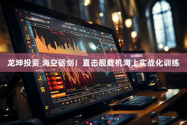 龙坤投资 海空砺剑！直击舰载机海上实战化训练