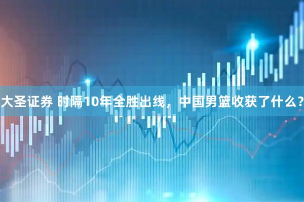 大圣证券 时隔10年全胜出线，中国男篮收获了什么？