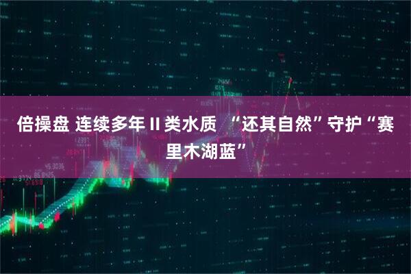 倍操盘 连续多年Ⅱ类水质  “还其自然”守护“赛里木湖蓝”