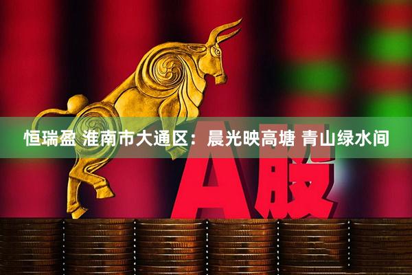 恒瑞盈 淮南市大通区：晨光映高塘 青山绿水间