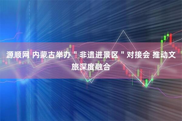 源顺网 内蒙古举办＂非遗进景区＂对接会 推动文旅深度融合