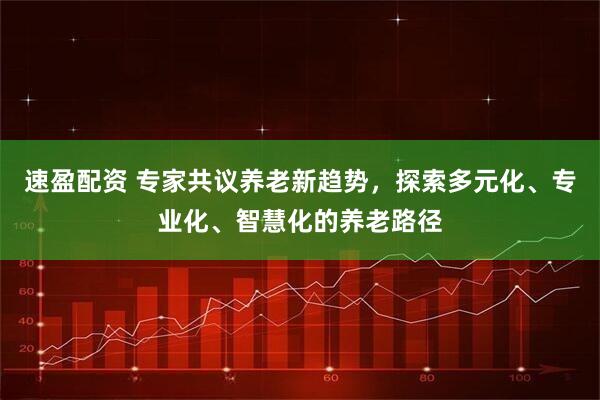 速盈配资 专家共议养老新趋势，探索多元化、专业化、智慧化的养老路径