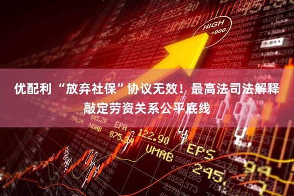 优配利 “放弃社保”协议无效！最高法司法解释敲定劳资关系公平底线