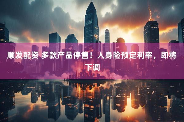 顺发配资 多款产品停售！人身险预定利率，即将下调
