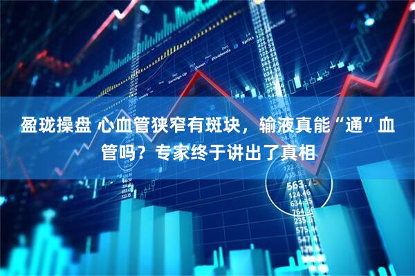 盈珑操盘 心血管狭窄有斑块，输液真能“通”血管吗？专家终于讲出了真相