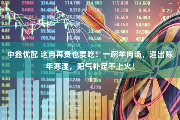 中鑫优配 这肉再贵也要吃！一碗羊肉汤，逼出陈年寒湿，阳气补足不上火！