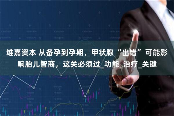 维嘉资本 从备孕到孕期，甲状腺 “出错” 可能影响胎儿智商，这关必须过_功能_治疗_关键