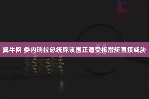 翼牛网 委内瑞拉总统称该国正遭受核潜艇直接威胁